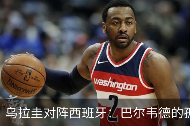 乌拉圭对阵西班牙：巴尔韦德的孤独之旅，首发11人中仅他一人效力西甲！